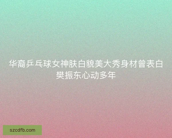 华裔乒乓球女神肤白貌美大秀身材曾表白樊振东心动多年