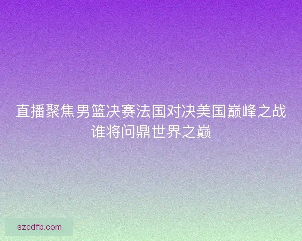 直播聚焦男篮决赛法国对决美国巅峰之战谁将问鼎世界之巅