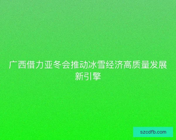 广西借力亚冬会推动冰雪经济高质量发展新引擎