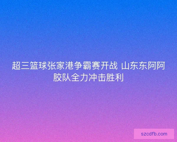 超三篮球张家港争霸赛开战 山东东阿阿胶队全力冲击胜利