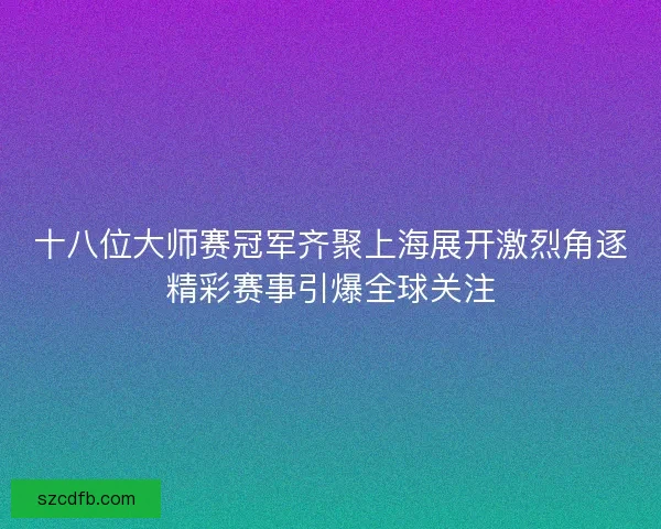 十八位大师赛冠军齐聚上海展开激烈角逐精彩赛事引爆全球关注