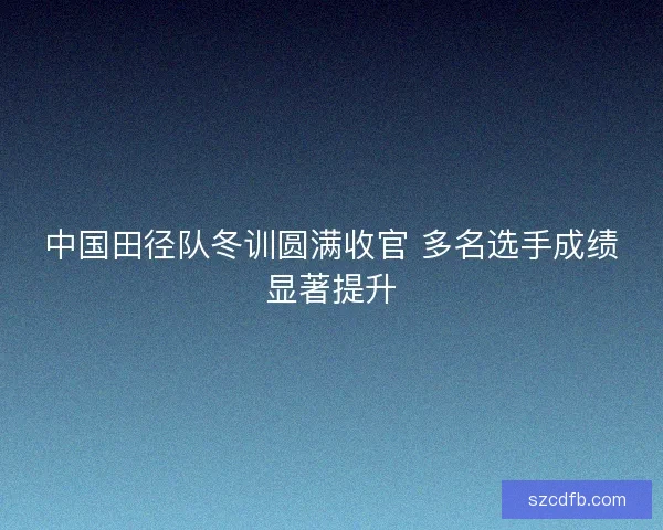 中国田径队冬训圆满收官 多名选手成绩显著提升